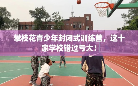 攀枝花青少年封闭式训练营，这十家学校错过亏大！