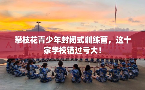 攀枝花青少年封闭式训练营，这十家学校错过亏大！