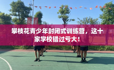 攀枝花青少年封闭式训练营，这十家学校错过亏大！