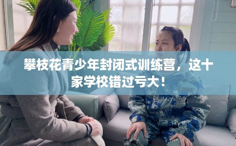 攀枝花青少年封闭式训练营，这十家学校错过亏大！