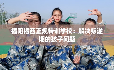 揭阳揭西正规特训学校：解决叛逆期的孩子问题