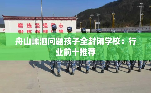 舟山嵊泗问题孩子全封闭学校：行业前十推荐
