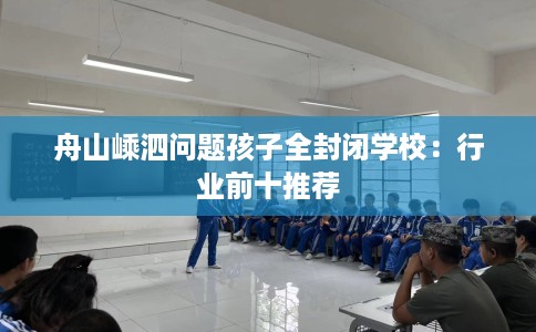 舟山嵊泗问题孩子全封闭学校：行业前十推荐