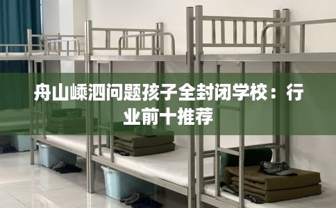 舟山嵊泗问题孩子全封闭学校：行业前十推荐