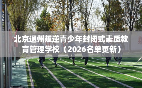 北京通州叛逆青少年封闭式素质教育管理学校（2026名单更新）
