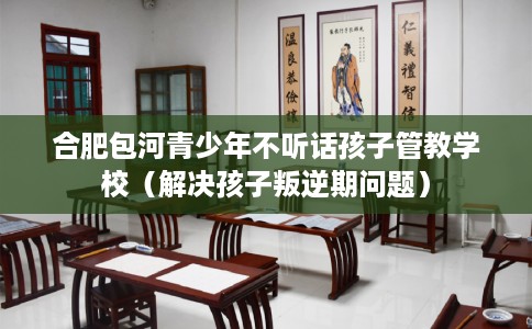 合肥包河青少年不听话孩子管教学校（解决孩子叛逆期问题）