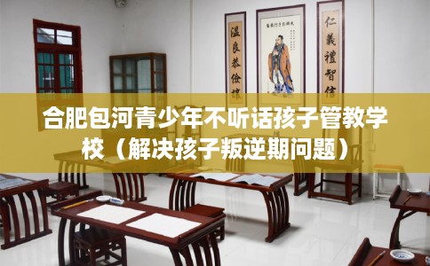 合肥包河青少年不听话孩子管教学校（解决孩子叛逆期问题）