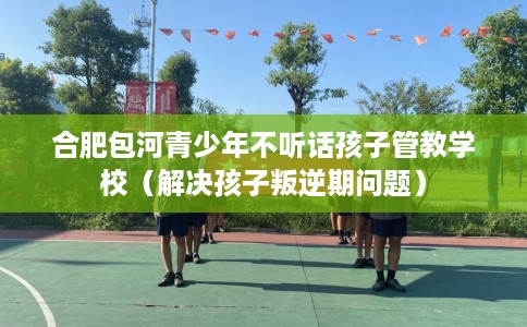合肥包河青少年不听话孩子管教学校（解决孩子叛逆期问题）
