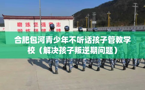 合肥包河青少年不听话孩子管教学校（解决孩子叛逆期问题）