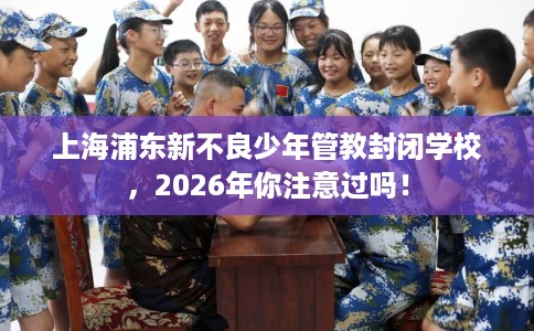 上海浦东新不良少年管教封闭学校，2026年你注意过吗！