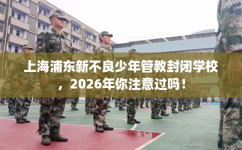 上海浦东新不良少年管教封闭学校，2026年你注意过吗！