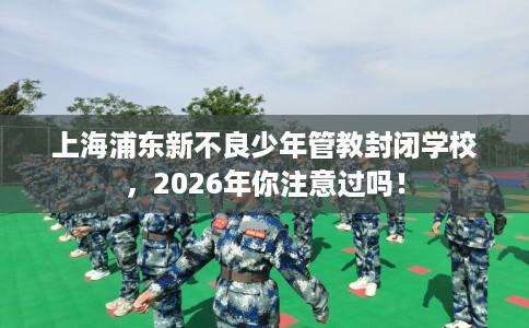上海浦东新不良少年管教封闭学校，2026年你注意过吗！