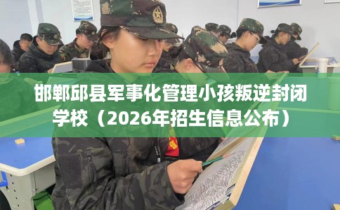邯郸邱县军事化管理小孩叛逆封闭学校（2026年招生信息公布）