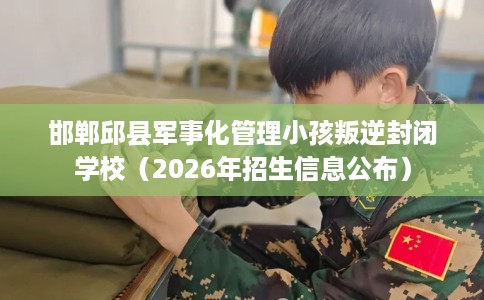 邯郸邱县军事化管理小孩叛逆封闭学校（2026年招生信息公布）