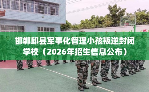 邯郸邱县军事化管理小孩叛逆封闭学校（2026年招生信息公布）