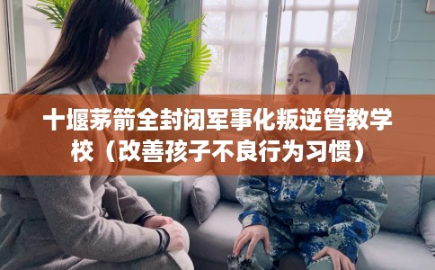 十堰茅箭全封闭军事化叛逆管教学校（改善孩子不良行为习惯）