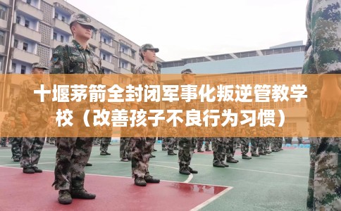 十堰茅箭全封闭军事化叛逆管教学校（改善孩子不良行为习惯）