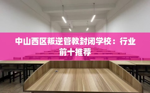 中山西区叛逆管教封闭学校：行业前十推荐