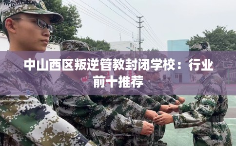 中山西区叛逆管教封闭学校：行业前十推荐