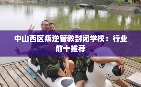 中山西区叛逆管教封闭学校：行业前十推荐