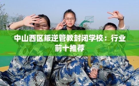 中山西区叛逆管教封闭学校：行业前十推荐