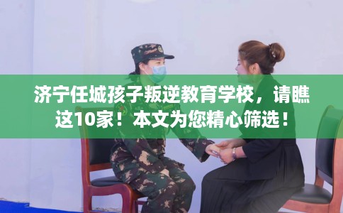 济宁任城孩子叛逆教育学校，请瞧这10家！本文为您精心筛选！