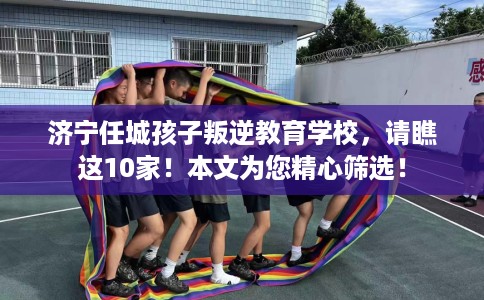 济宁任城孩子叛逆教育学校，请瞧这10家！本文为您精心筛选！