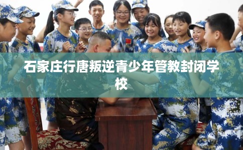 石家庄行唐叛逆青少年管教封闭学校