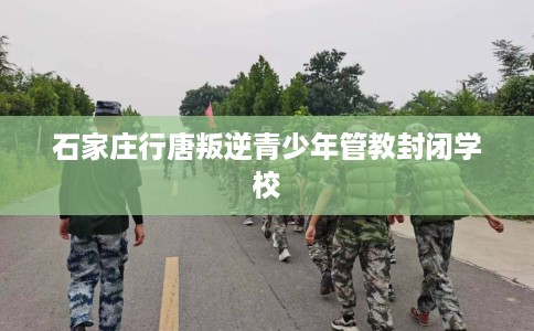 石家庄行唐叛逆青少年管教封闭学校