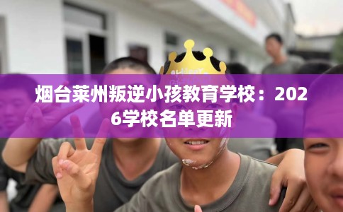 烟台莱州叛逆小孩教育学校：2026学校名单更新
