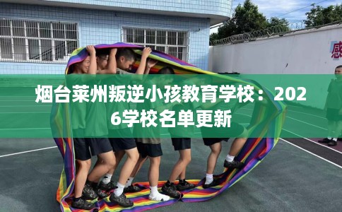 烟台莱州叛逆小孩教育学校：2026学校名单更新