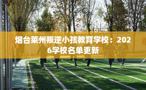 烟台莱州叛逆小孩教育学校：2026学校名单更新