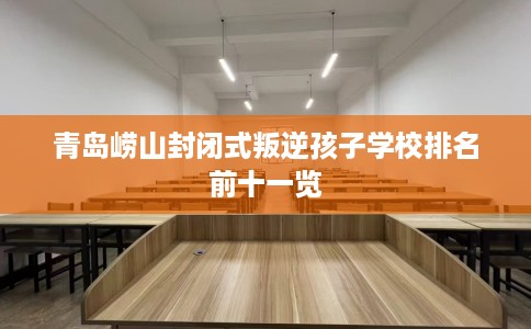 青岛崂山封闭式叛逆孩子学校排名前十一览