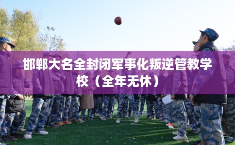 邯郸大名全封闭军事化叛逆管教学校（全年无休）