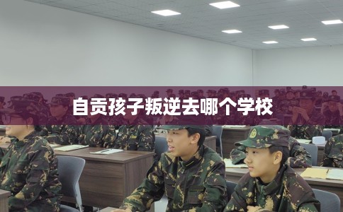 自贡孩子叛逆去哪个学校