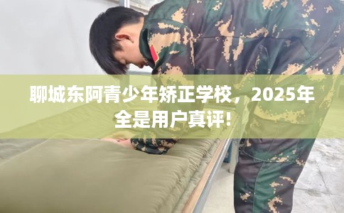 聊城东阿青少年矫正学校，2025年全是用户真评!