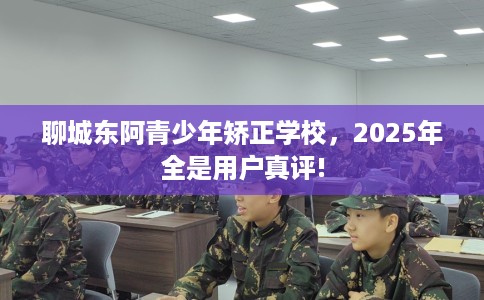 聊城东阿青少年矫正学校，2025年全是用户真评!