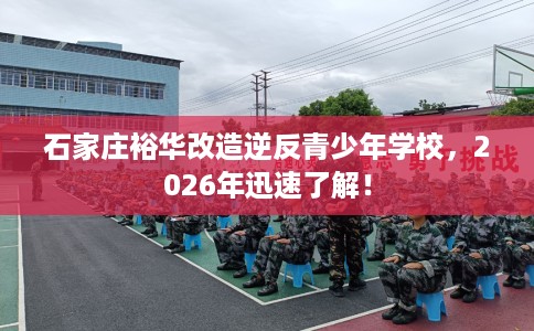 石家庄裕华改造逆反青少年学校，2026年迅速了解！