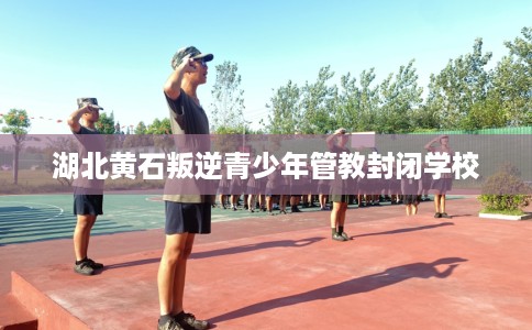 湖北黄石叛逆青少年管教封闭学校