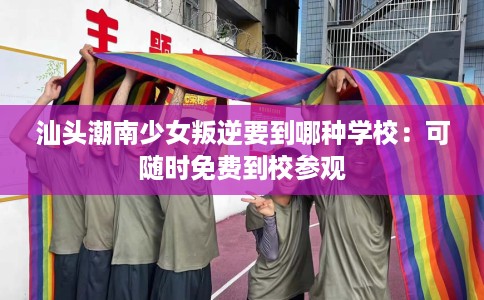 汕头潮南少女叛逆要到哪种学校：可随时免费到校参观