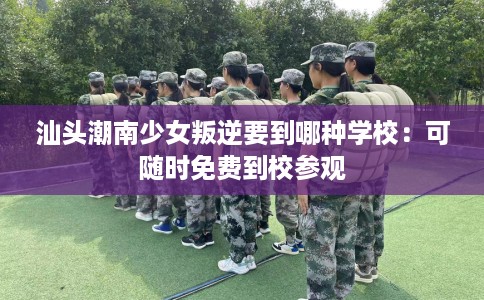 汕头潮南少女叛逆要到哪种学校：可随时免费到校参观