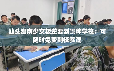 汕头潮南少女叛逆要到哪种学校：可随时免费到校参观