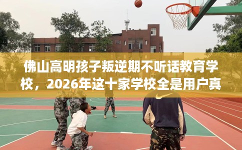 佛山高明孩子叛逆期不听话教育学校，2026年这十家学校全是用户真评!