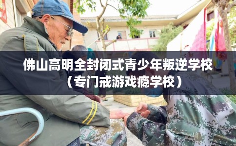 佛山高明全封闭式青少年叛逆学校（专门戒游戏瘾学校）