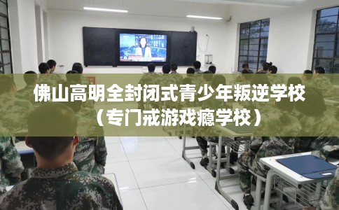 佛山高明全封闭式青少年叛逆学校（专门戒游戏瘾学校）