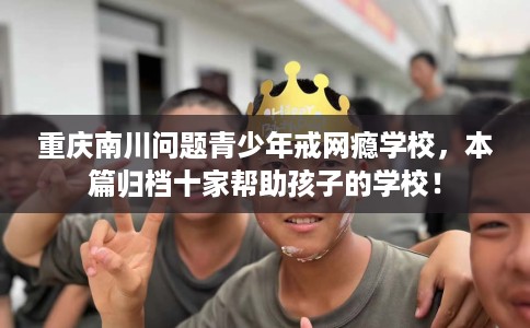 重庆南川问题青少年戒网瘾学校，本篇归档十家帮助孩子的学校！