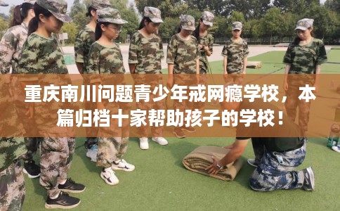 重庆南川问题青少年戒网瘾学校，本篇归档十家帮助孩子的学校！