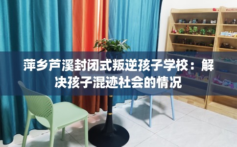 萍乡芦溪封闭式叛逆孩子学校：解决孩子混迹社会的情况
