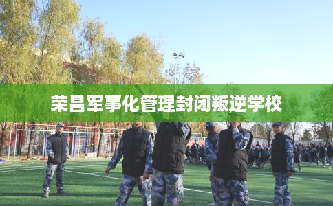 荣昌军事化管理封闭叛逆学校