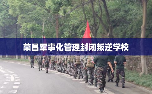 荣昌军事化管理封闭叛逆学校